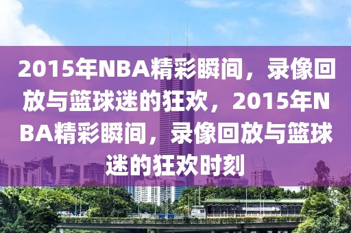 2015年NBA精彩瞬间，录像回放与篮球迷的狂欢，2015年NBA精彩瞬间，录像回放与篮球迷的狂欢时刻