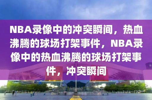 NBA录像中的冲突瞬间，热血沸腾的球场打架事件，NBA录像中的热血沸腾的球场打架事件，冲突瞬间