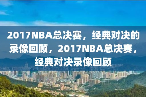 2017NBA总决赛，经典对决的录像回顾，2017NBA总决赛，经典对决录像回顾