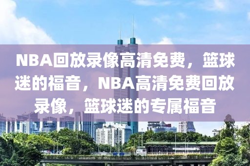 NBA回放录像高清免费，篮球迷的福音，NBA高清免费回放录像，篮球迷的专属福音