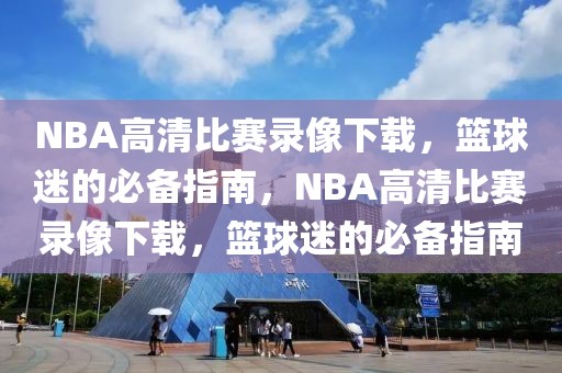 NBA高清比赛录像下载，篮球迷的必备指南，NBA高清比赛录像下载，篮球迷的必备指南