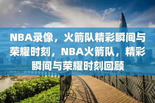 NBA录像，火箭队精彩瞬间与荣耀时刻，NBA火箭队，精彩瞬间与荣耀时刻回顾