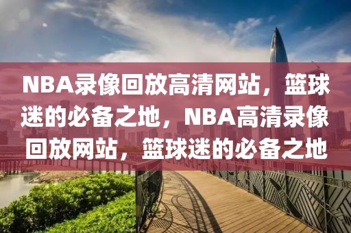 NBA录像回放高清网站，篮球迷的必备之地，NBA高清录像回放网站，篮球迷的必备之地