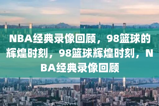 NBA经典录像回顾，98篮球的辉煌时刻，98篮球辉煌时刻，NBA经典录像回顾