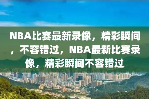 NBA比赛最新录像，精彩瞬间，不容错过，NBA最新比赛录像，精彩瞬间不容错过