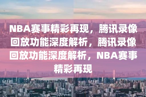 NBA赛事精彩再现，腾讯录像回放功能深度解析，腾讯录像回放功能深度解析，NBA赛事精彩再现