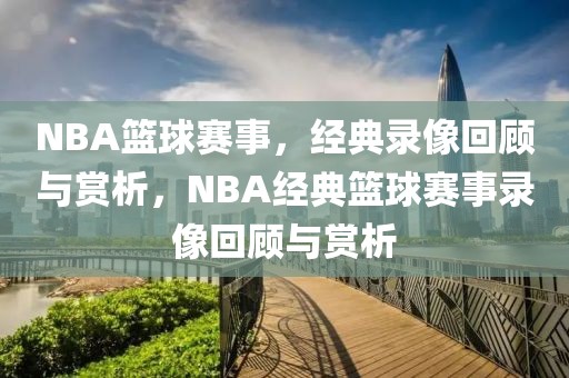 NBA篮球赛事，经典录像回顾与赏析，NBA经典篮球赛事录像回顾与赏析