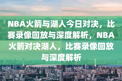 NBA火箭与湖人今日对决，比赛录像回放与深度解析，NBA火箭对决湖人，比赛录像回放与深度解析