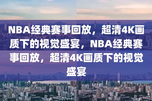 NBA经典赛事回放，超清4K画质下的视觉盛宴，NBA经典赛事回放，超清4K画质下的视觉盛宴