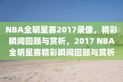 NBA全明星赛2017录像，精彩瞬间回顾与赏析，2017 NBA全明星赛精彩瞬间回顾与赏析