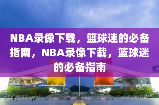 NBA录像下载，篮球迷的必备指南，NBA录像下载，篮球迷的必备指南