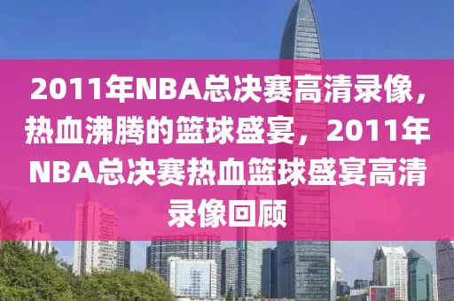 2011年NBA总决赛高清录像，热血沸腾的篮球盛宴，2011年NBA总决赛热血篮球盛宴高清录像回顾