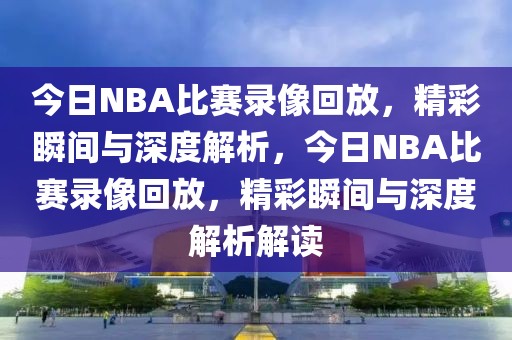 今日NBA比赛录像回放，精彩瞬间与深度解析，今日NBA比赛录像回放，精彩瞬间与深度解析解读