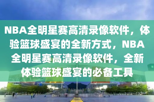 NBA全明星赛高清录像软件，体验篮球盛宴的全新方式，NBA全明星赛高清录像软件，全新体验篮球盛宴的必备工具