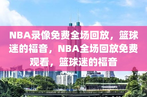 NBA录像免费全场回放，篮球迷的福音，NBA全场回放免费观看，篮球迷的福音