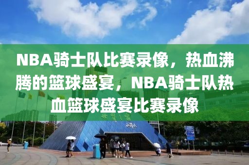 NBA骑士队比赛录像，热血沸腾的篮球盛宴，NBA骑士队热血篮球盛宴比赛录像