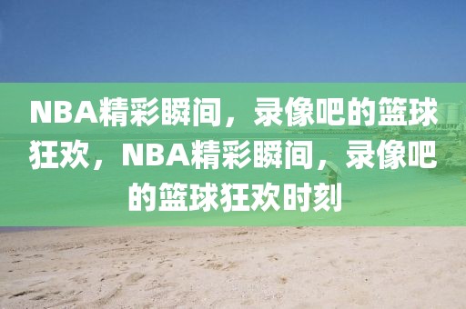 NBA精彩瞬间，录像吧的篮球狂欢，NBA精彩瞬间，录像吧的篮球狂欢时刻