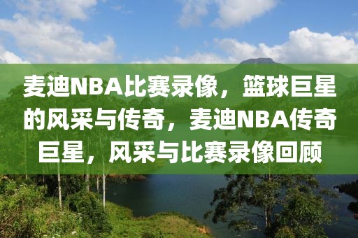 麦迪NBA比赛录像，篮球巨星的风采与传奇，麦迪NBA传奇巨星，风采与比赛录像回顾