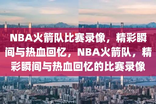 NBA火箭队比赛录像，精彩瞬间与热血回忆，NBA火箭队，精彩瞬间与热血回忆的比赛录像