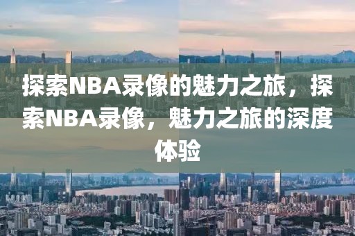 探索NBA录像的魅力之旅，探索NBA录像，魅力之旅的深度体验