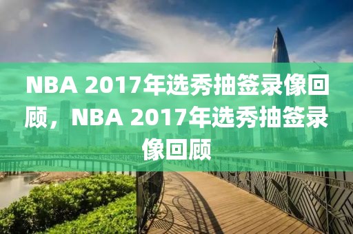 NBA 2017年选秀抽签录像回顾，NBA 2017年选秀抽签录像回顾