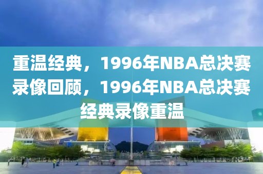 重温经典，1996年NBA总决赛录像回顾，1996年NBA总决赛经典录像重温