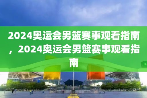 2024奥运会男篮赛事观看指南，2024奥运会男篮赛事观看指南