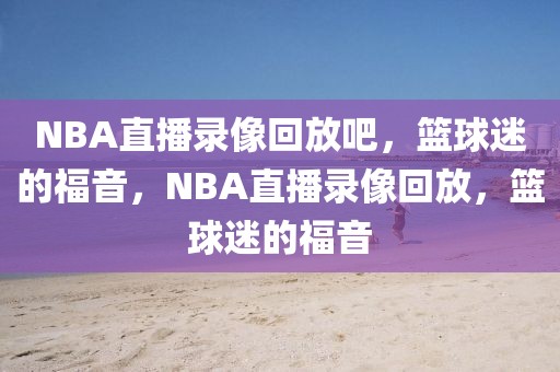 NBA直播录像回放吧，篮球迷的福音，NBA直播录像回放，篮球迷的福音