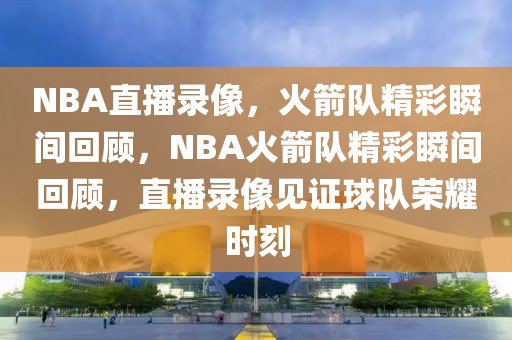 NBA直播录像，火箭队精彩瞬间回顾，NBA火箭队精彩瞬间回顾，直播录像见证球队荣耀时刻