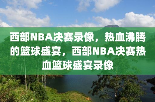 西部NBA决赛录像，热血沸腾的篮球盛宴，西部NBA决赛热血篮球盛宴录像