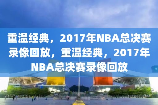 重温经典，2017年NBA总决赛录像回放，重温经典，2017年NBA总决赛录像回放