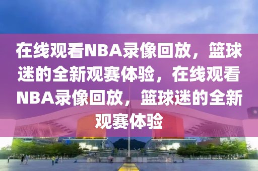 在线观看NBA录像回放，篮球迷的全新观赛体验，在线观看NBA录像回放，篮球迷的全新观赛体验