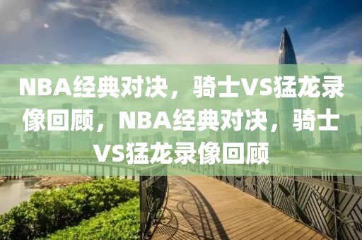 NBA经典对决，骑士VS猛龙录像回顾，NBA经典对决，骑士VS猛龙录像回顾