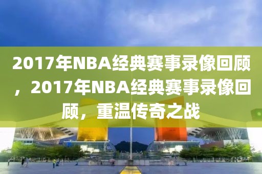 2017年NBA经典赛事录像回顾，2017年NBA经典赛事录像回顾，重温传奇之战