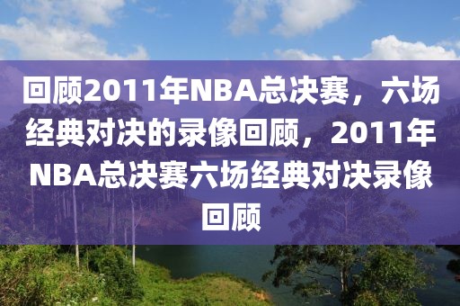 回顾2011年NBA总决赛，六场经典对决的录像回顾，2011年NBA总决赛六场经典对决录像回顾