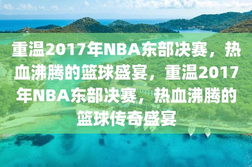 重温2017年NBA东部决赛，热血沸腾的篮球盛宴，重温2017年NBA东部决赛，热血沸腾的篮球传奇盛宴