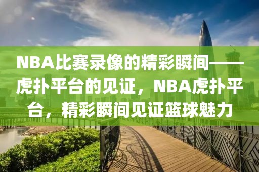 NBA比赛录像的精彩瞬间——虎扑平台的见证，NBA虎扑平台，精彩瞬间见证篮球魅力