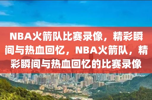 NBA火箭队比赛录像，精彩瞬间与热血回忆，NBA火箭队，精彩瞬间与热血回忆的比赛录像