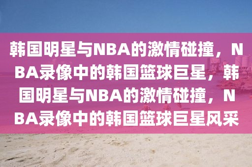 韩国明星与NBA的激情碰撞，NBA录像中的韩国篮球巨星，韩国明星与NBA的激情碰撞，NBA录像中的韩国篮球巨星风采