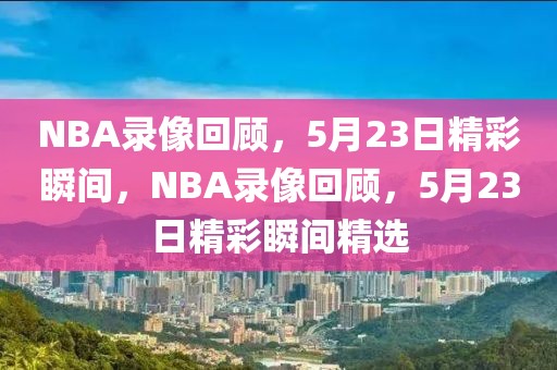 NBA录像回顾，5月23日精彩瞬间，NBA录像回顾，5月23日精彩瞬间精选