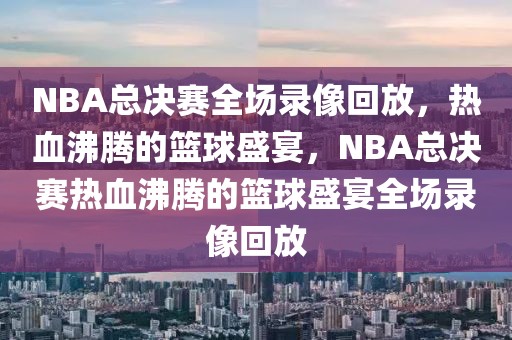 NBA总决赛全场录像回放，热血沸腾的篮球盛宴，NBA总决赛热血沸腾的篮球盛宴全场录像回放