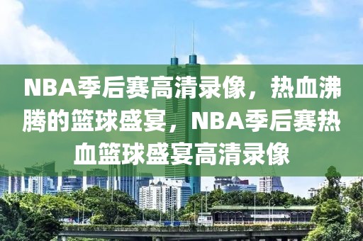 NBA季后赛高清录像，热血沸腾的篮球盛宴，NBA季后赛热血篮球盛宴高清录像