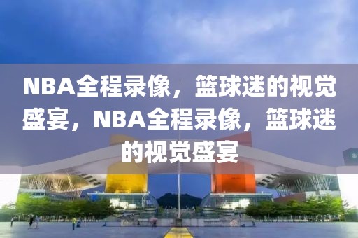 NBA全程录像，篮球迷的视觉盛宴，NBA全程录像，篮球迷的视觉盛宴