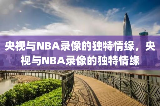 央视与NBA录像的独特情缘，央视与NBA录像的独特情缘