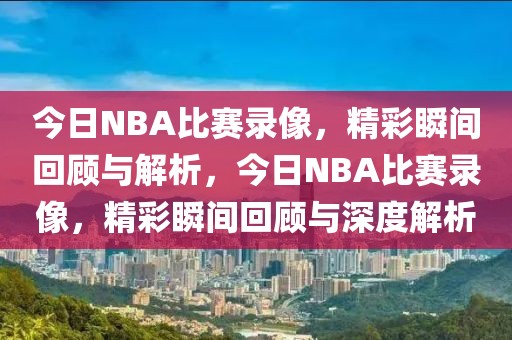 今日NBA比赛录像，精彩瞬间回顾与解析，今日NBA比赛录像，精彩瞬间回顾与深度解析