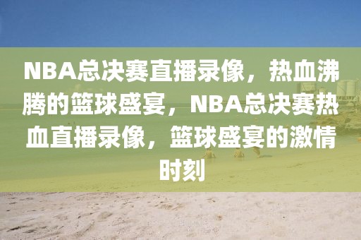 NBA总决赛直播录像，热血沸腾的篮球盛宴，NBA总决赛热血直播录像，篮球盛宴的激情时刻