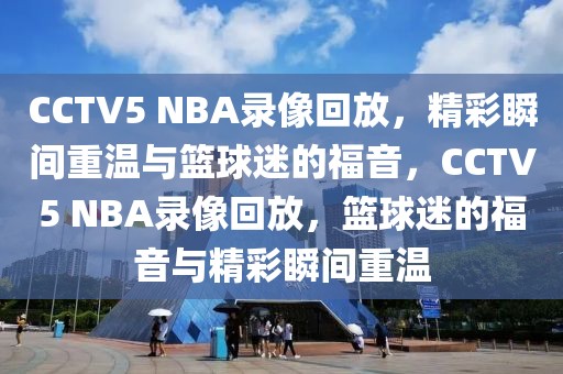 CCTV5 NBA录像回放，精彩瞬间重温与篮球迷的福音，CCTV5 NBA录像回放，篮球迷的福音与精彩瞬间重温