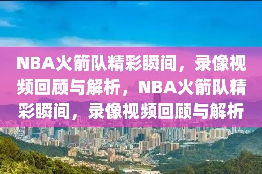 NBA火箭队精彩瞬间，录像视频回顾与解析，NBA火箭队精彩瞬间，录像视频回顾与解析