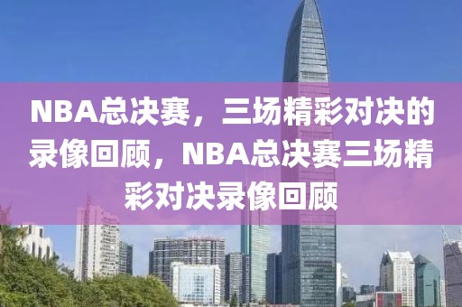 NBA总决赛，三场精彩对决的录像回顾，NBA总决赛三场精彩对决录像回顾