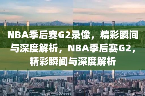 NBA季后赛G2录像，精彩瞬间与深度解析，NBA季后赛G2，精彩瞬间与深度解析